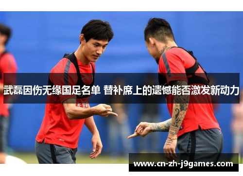 武磊因伤无缘国足名单 替补席上的遗憾能否激发新动力 武磊因伤无缘国足名单 替补席上的遗憾能否激发新动力