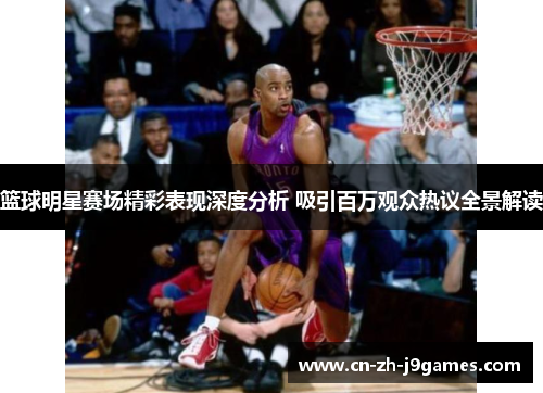 篮球明星赛场精彩表现深度分析 吸引百万观众热议全景解读 篮球明星赛场精彩表现深度分析 吸引百万观众热议全景解读